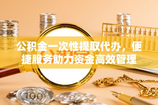 凭祥公积金一次性提取代办，便捷服务助力资金高效管理