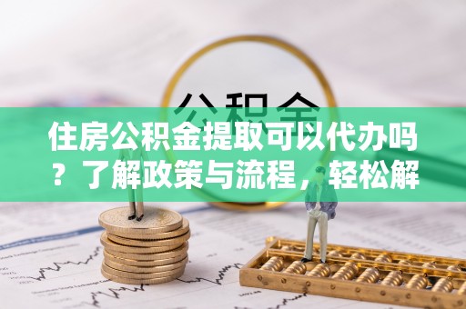 凭祥住房公积金提取可以代办吗？了解政策与流程，轻松解决你的疑问