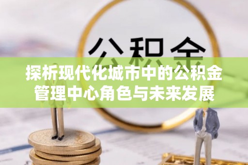 凭祥探析现代化城市中的公积金管理中心角色与未来发展