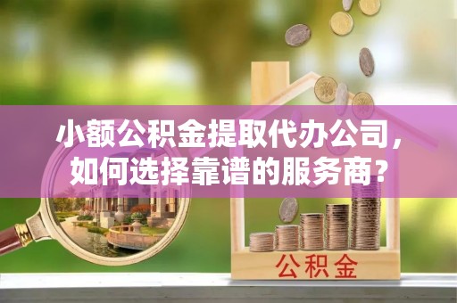 凭祥小额公积金提取代办公司，如何选择靠谱的服务商？