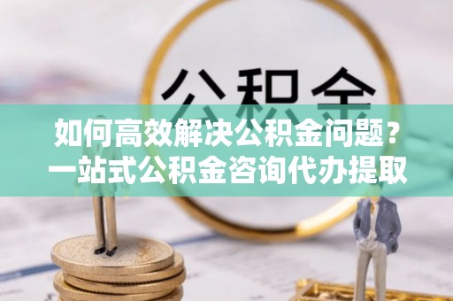 凭祥如何高效解决公积金问题？一站式公积金咨询代办提取服务全解析