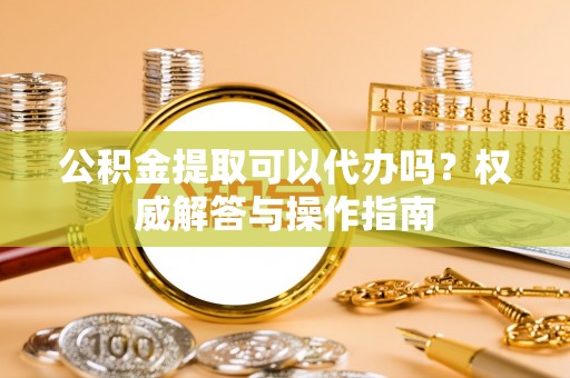 凭祥公积金提取可以代办吗？权威解答与操作指南