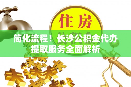 凭祥简化流程！长沙公积金代办提取服务全面解析