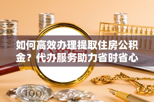 凭祥如何高效办理提取住房公积金？代办服务助力省时省心