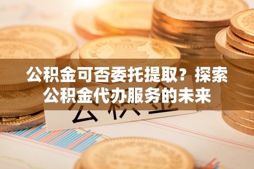 凭祥公积金可否委托提取？探索公积金代办服务的未来