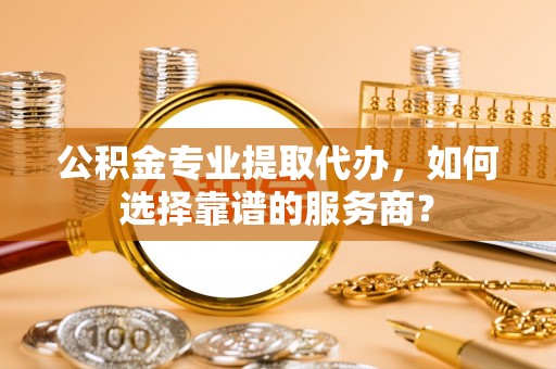 凭祥公积金专业提取代办，如何选择靠谱的服务商？