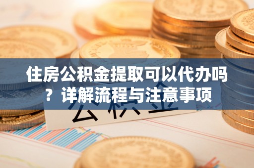 凭祥住房公积金提取可以代办吗？详解流程与注意事项