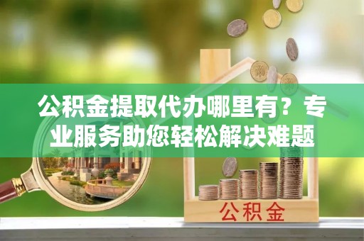 凭祥公积金提取代办哪里有？专业服务助您轻松解决难题